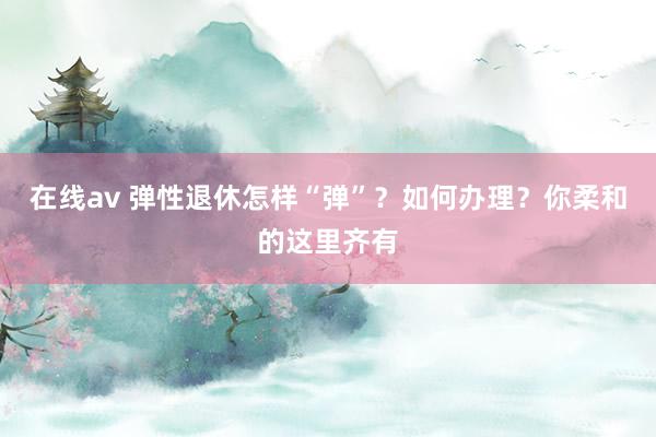 在线av 弹性退休怎样“弹”？如何办理？你柔和的这里齐有