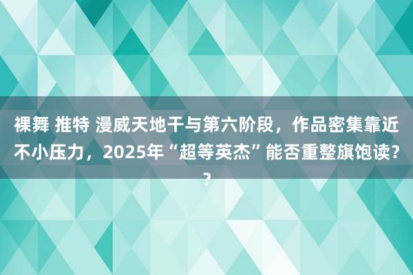 裸舞 推特 漫威天地干与第六阶段，作品密集靠近不小压力，2025年“超等英杰”能否重整旗饱读？