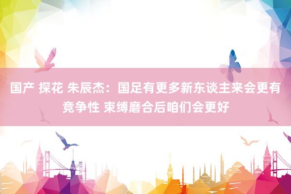 国产 探花 朱辰杰：国足有更多新东谈主来会更有竞争性 束缚磨合后咱们会更好