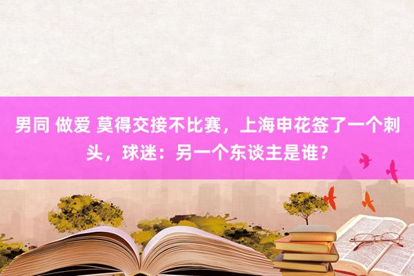 男同 做爱 莫得交接不比赛，上海申花签了一个刺头，球迷：另一个东谈主是谁？