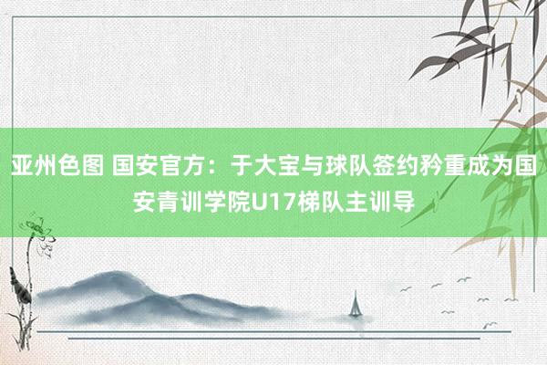 亚州色图 国安官方：于大宝与球队签约矜重成为国安青训学院U17梯队主训导