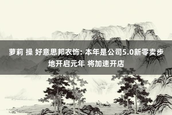 萝莉 操 好意思邦衣饰: 本年是公司5.0新零卖步地开启元年 将加速开店