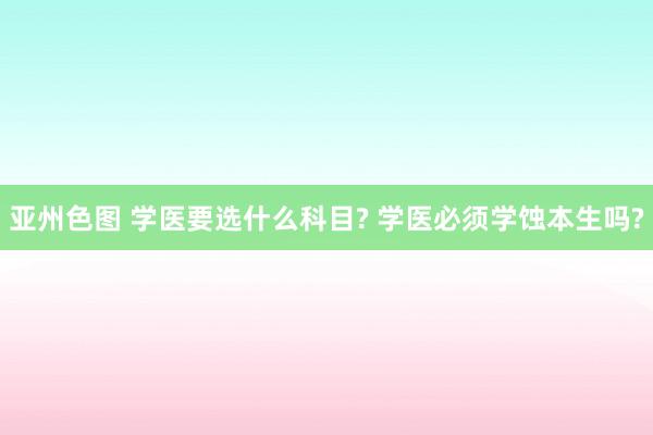 亚州色图 学医要选什么科目? 学医必须学蚀本生吗?