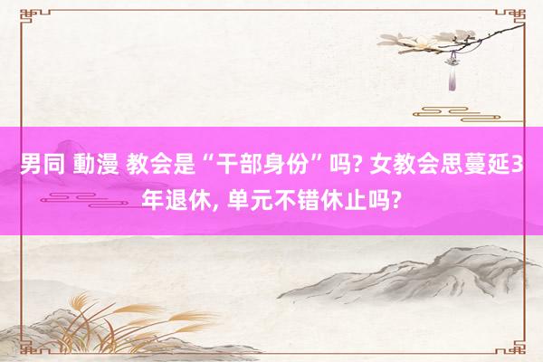 男同 動漫 教会是“干部身份”吗? 女教会思蔓延3年退休， 单元不错休止吗?