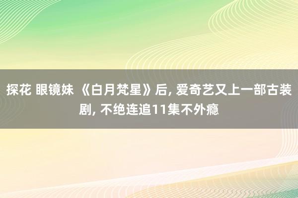 探花 眼镜妹 《白月梵星》后， 爱奇艺又上一部古装剧， 不绝连追11集不外瘾