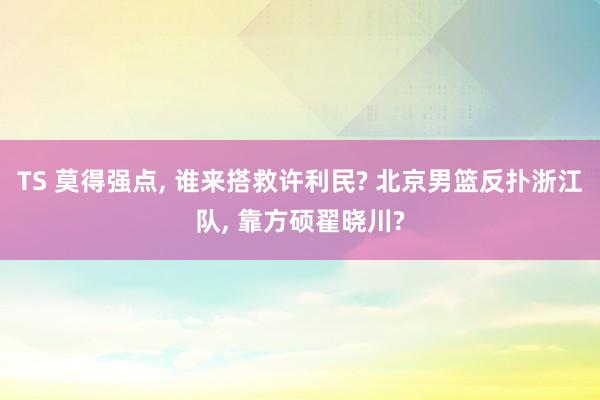 TS 莫得强点， 谁来搭救许利民? 北京男篮反扑浙江队， 靠方硕翟晓川?