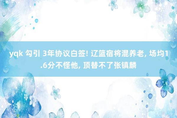 yqk 勾引 3年协议白签! 辽篮宿将混养老， 场均1.6分不怪他， 顶替不了张镇麟