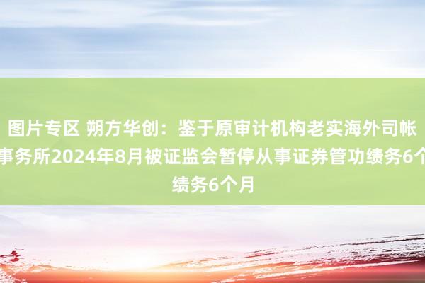 图片专区 朔方华创：鉴于原审计机构老实海外司帐师事务所2024年8月被证监会暂停从事证券管功绩务6个月