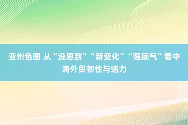 亚州色图 从“没思到”“新变化”“强底气”看中海外贸韧性与活力