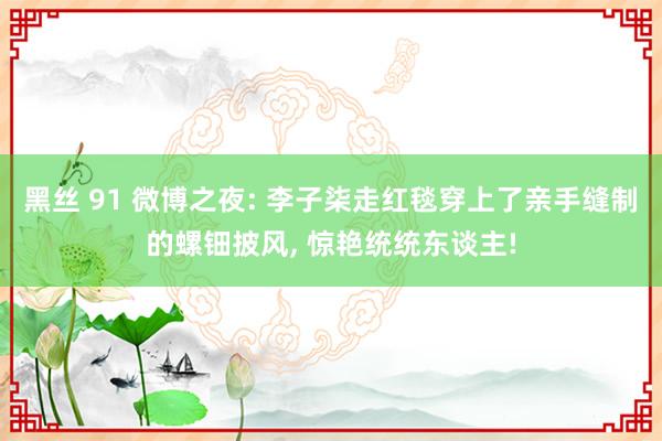 黑丝 91 微博之夜: 李子柒走红毯穿上了亲手缝制的螺钿披风， 惊艳统统东谈主!